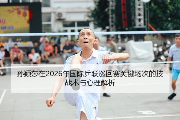 孙颖莎在2026年国际乒联巡回赛关键场次的技战术与心理解析